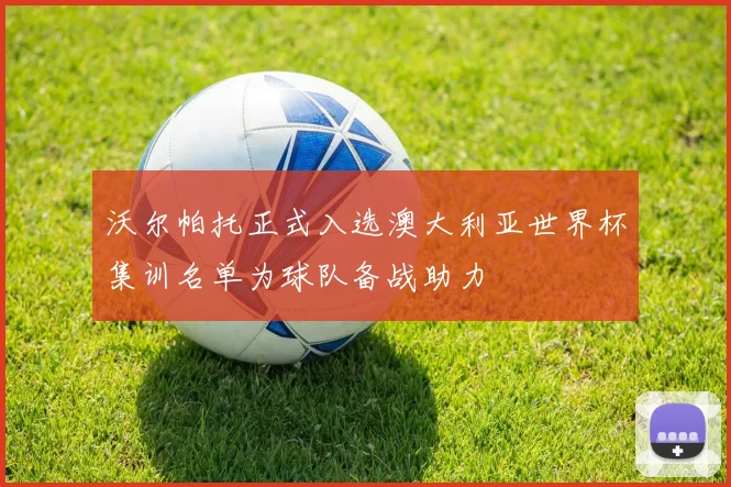 沃尔帕托正式入选澳大利亚世界杯集训名单为球队备战助力