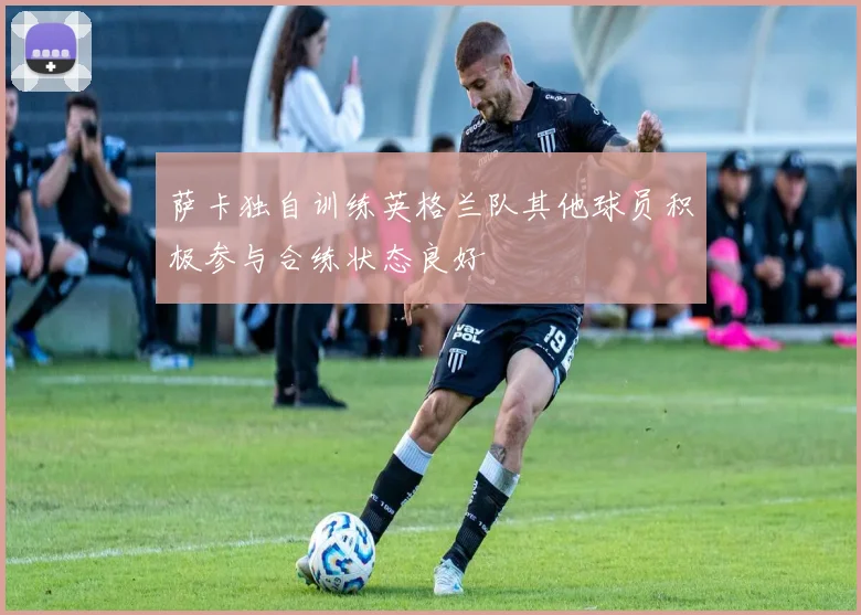 萨卡独自训练英格兰队其他球员积极参与合练状态良好