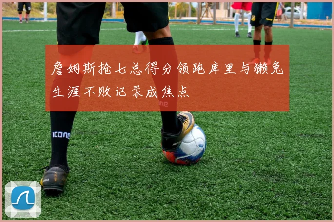 詹姆斯抢七总得分领跑库里与獭兔生涯不败记录成焦点