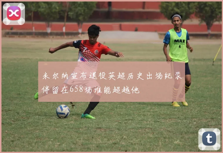 米尔纳宣布退役英超历史出场纪录停留在658场谁能超越他