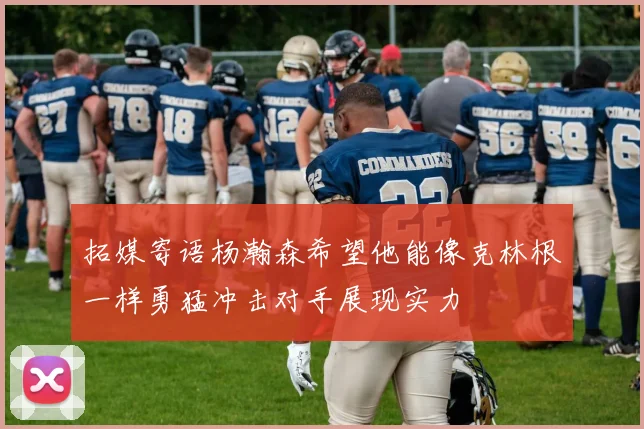 拓媒寄语杨瀚森希望他能像克林根一样勇猛冲击对手展现实力