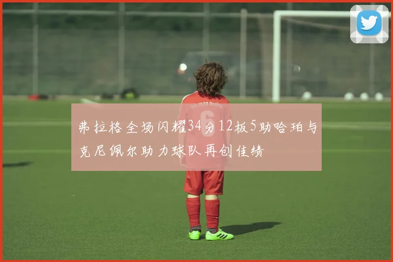 弗拉格全场闪耀34分12板5助哈珀与克尼佩尔助力球队再创佳绩