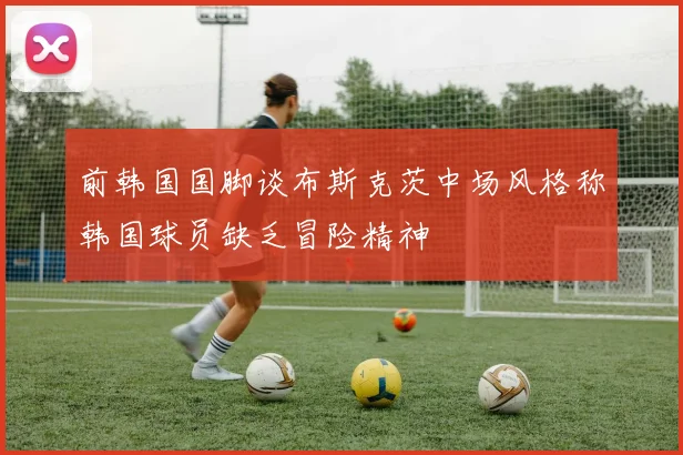 前韩国国脚谈布斯克茨中场风格称韩国球员缺乏冒险精神