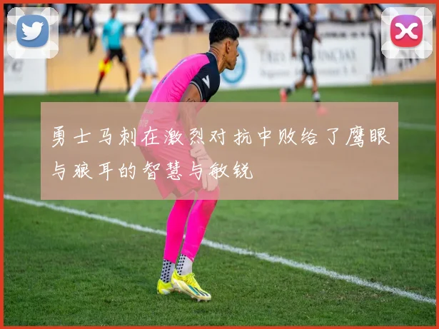 勇士马刺在激烈对抗中败给了鹰眼与狼耳的智慧与敏锐