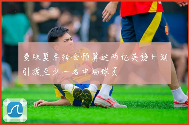 曼联夏季转会预算达两亿英镑计划引援至少一名中场球员