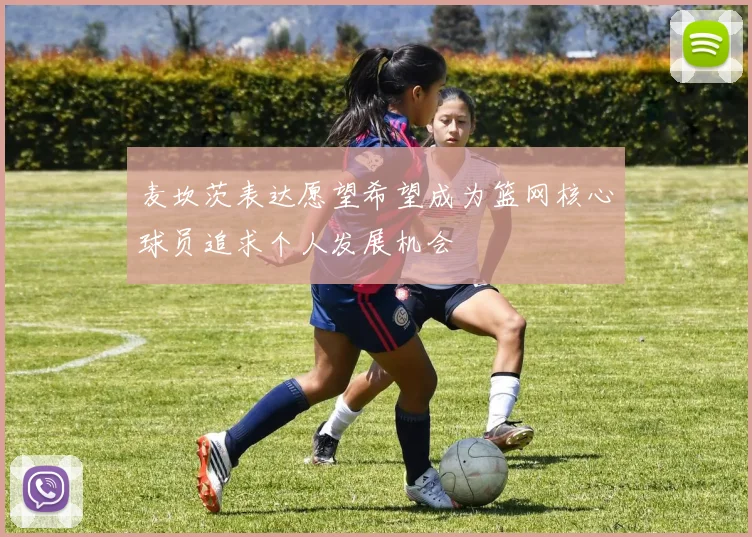 麦坎茨表达愿望希望成为篮网核心球员追求个人发展机会