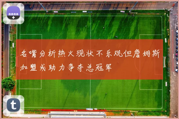 名嘴分析热火现状不乐观但詹姆斯加盟或助力争夺总冠军