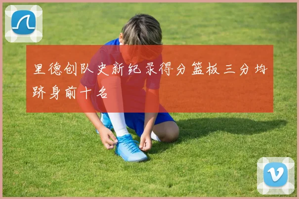 里德创队史新纪录得分篮板三分均跻身前十名
