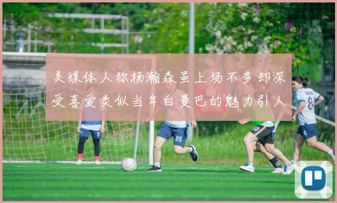 美媒体人称杨瀚森虽上场不多却深受喜爱类似当年白曼巴的魅力引人瞩目
