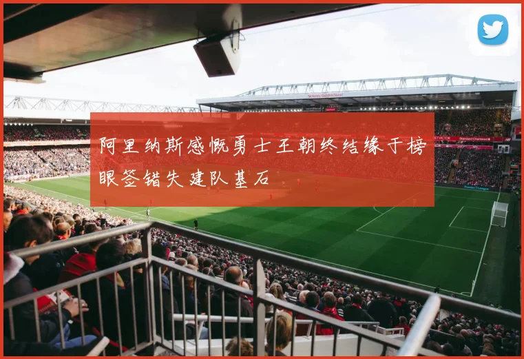 阿里纳斯感慨勇士王朝终结缘于榜眼签错失建队基石