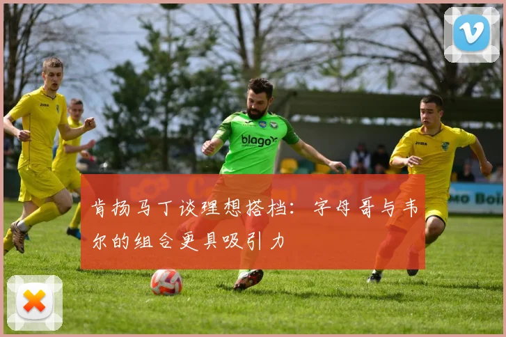 肯扬马丁谈理想搭档：字母哥与韦尔的组合更具吸引力
