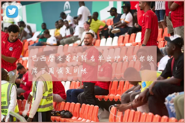 巴西摩洛哥对阵名单出炉内马尔缺席下周恢复训练