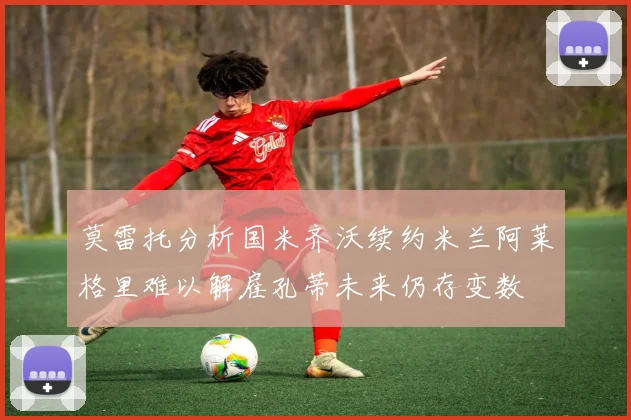 莫雷托分析国米齐沃续约米兰阿莱格里难以解雇孔蒂未来仍存变数