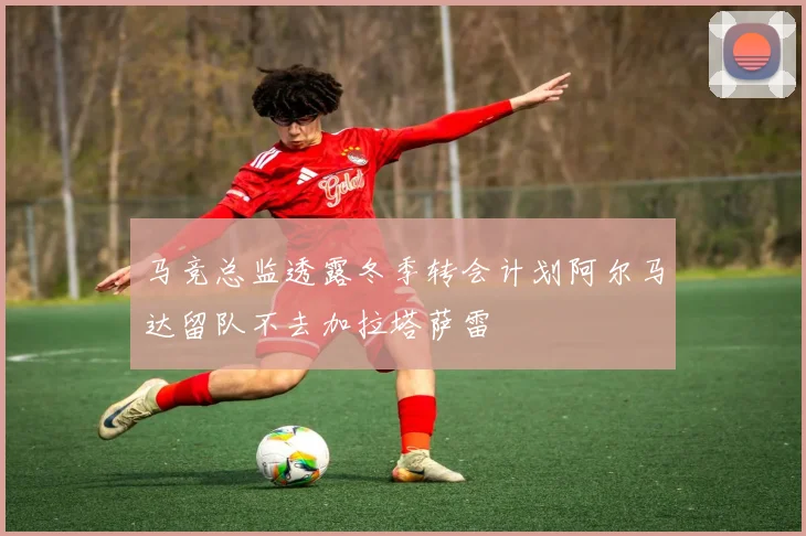 马竞总监透露冬季转会计划阿尔马达留队不去加拉塔萨雷