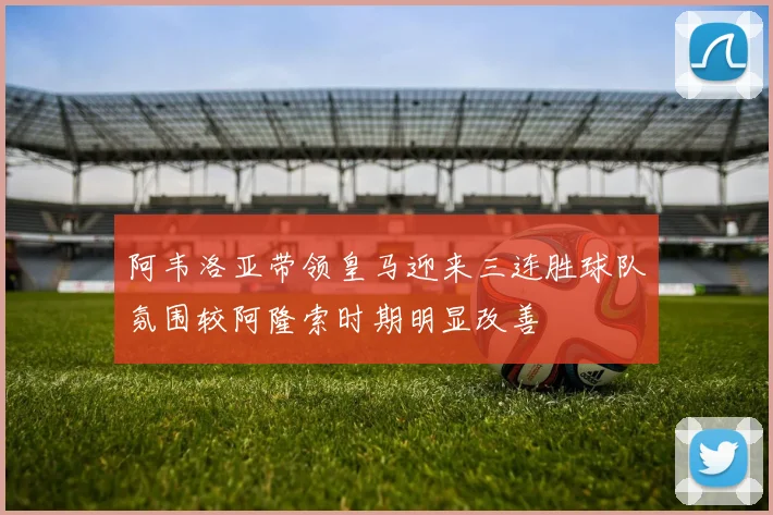 阿韦洛亚带领皇马迎来三连胜球队氛围较阿隆索时期明显改善