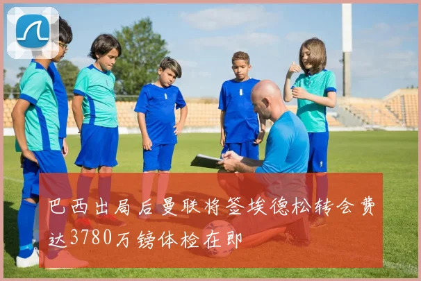 巴西出局后曼联将签埃德松转会费达3780万镑体检在即