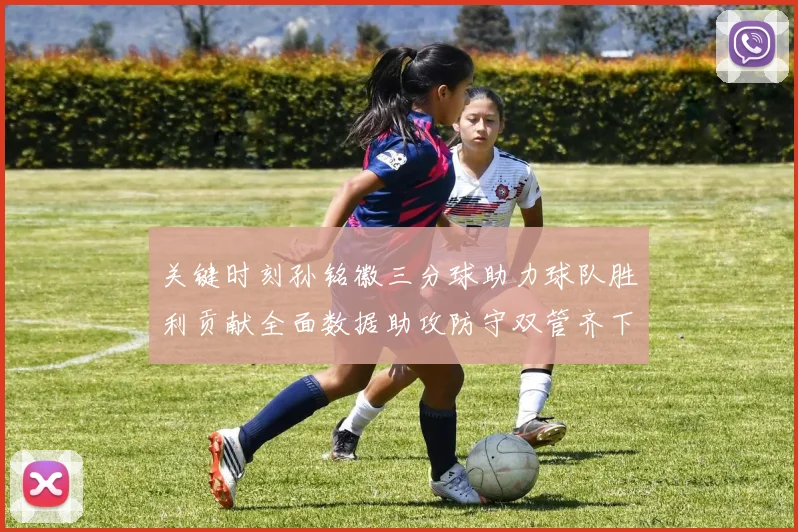 关键时刻孙铭徽三分球助力球队胜利贡献全面数据助攻防守双管齐下