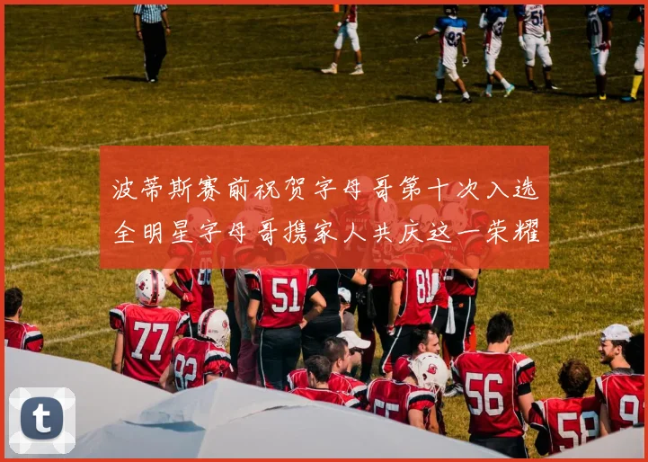 波蒂斯赛前祝贺字母哥第十次入选全明星字母哥携家人共庆这一荣耀时刻