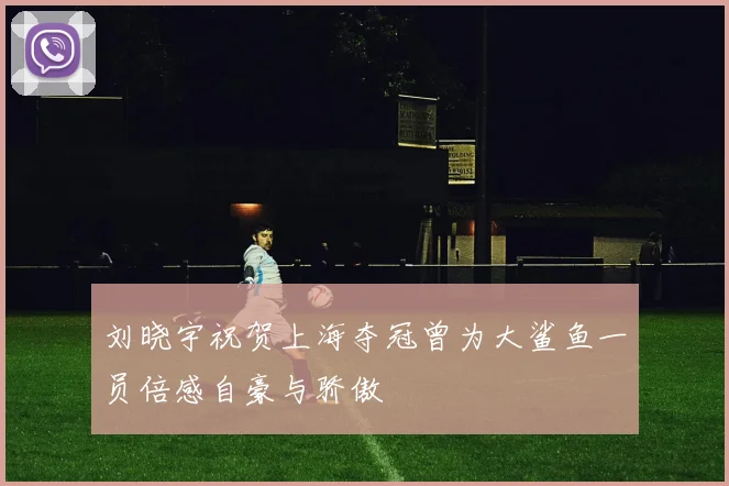 刘晓宇祝贺上海夺冠曾为大鲨鱼一员倍感自豪与骄傲