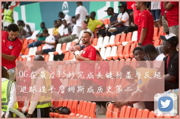 OG在最后15秒完成关键封盖与反超进球追平詹姆斯成历史第二人
