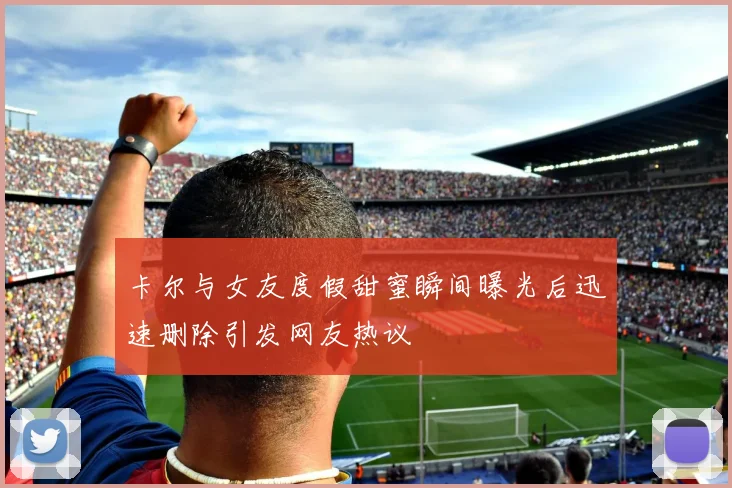卡尔与女友度假甜蜜瞬间曝光后迅速删除引发网友热议