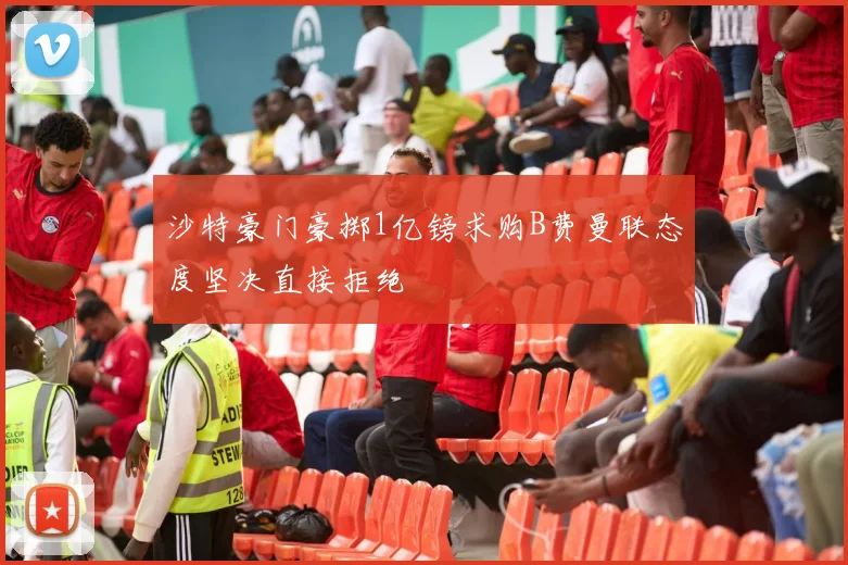 沙特豪门豪掷1亿镑求购B费曼联态度坚决直接拒绝