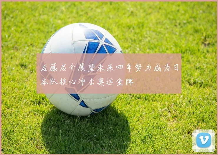 后藤启介展望未来四年努力成为日本队核心冲击奥运金牌