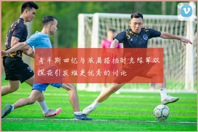 考辛斯回忆与浓眉搭档时光绿军双探花引发谁更优秀的讨论